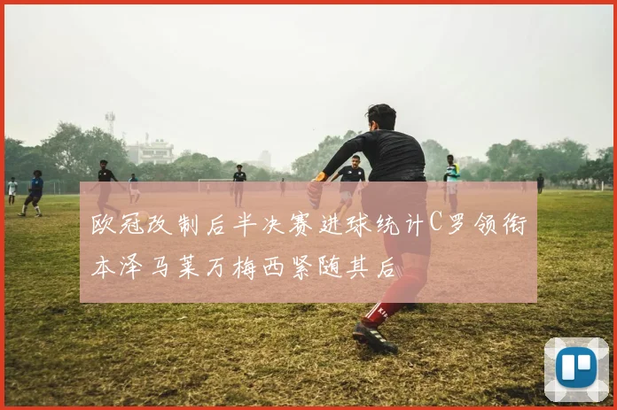 欧冠改制后半决赛进球统计C罗领衔本泽马莱万梅西紧随其后