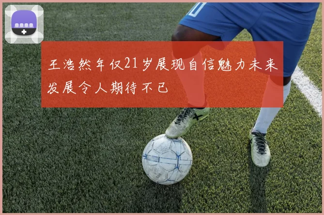 王浩然年仅21岁展现自信魅力未来发展令人期待不已
