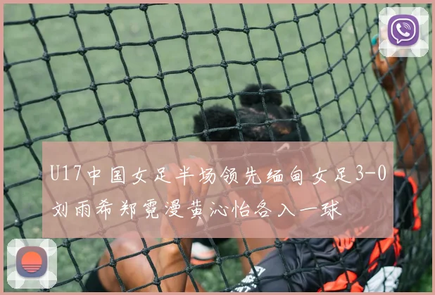 U17中国女足半场领先缅甸女足3-0刘雨希郑霓漫黄沁怡各入一球
