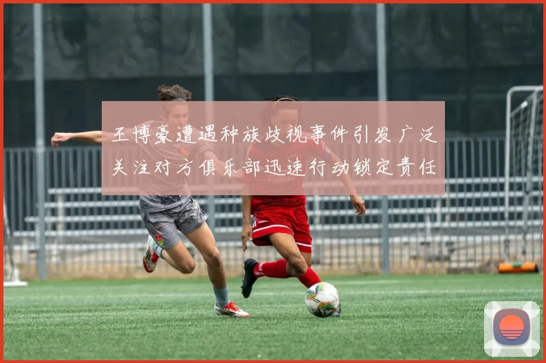 王博豪遭遇种族歧视事件引发广泛关注对方俱乐部迅速行动锁定责任人