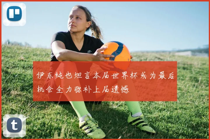 伊东纯也坦言本届世界杯或为最后机会全力弥补上届遗憾