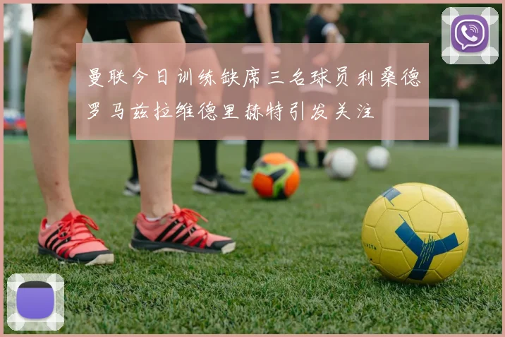 曼联今日训练缺席三名球员利桑德罗马兹拉维德里赫特引发关注