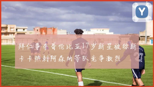 拜仁争夺哥伦比亚17岁新星被称新卡卡热刺阿森纳等队竞争激烈