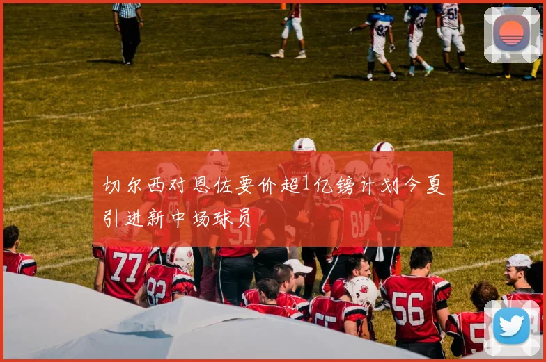 切尔西对恩佐要价超1亿镑计划今夏引进新中场球员