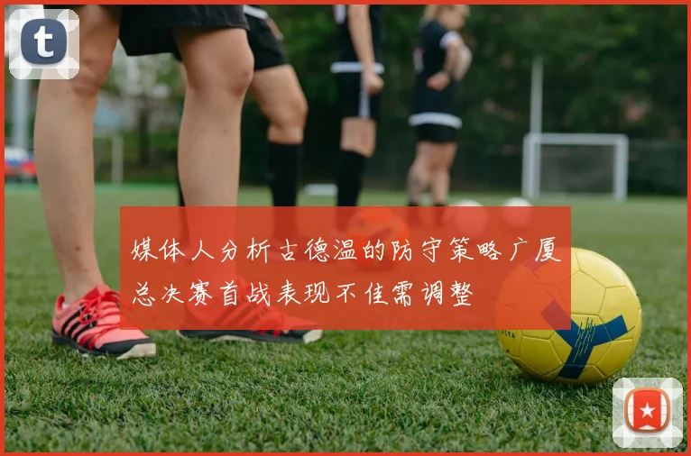 媒体人分析古德温的防守策略广厦总决赛首战表现不佳需调整