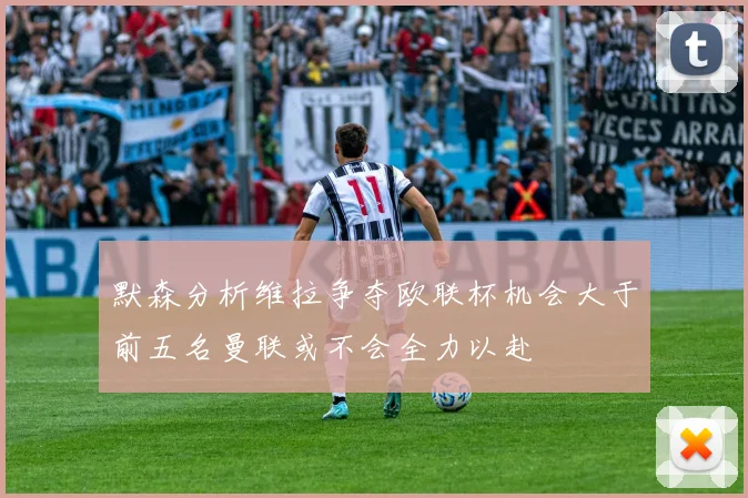 默森分析维拉争夺欧联杯机会大于前五名曼联或不会全力以赴