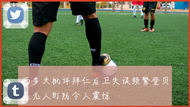西多夫批评拜仁后卫失误频繁登贝莱无人盯防令人震惊