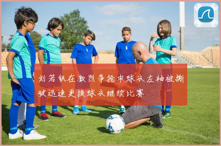 刘若钒在激烈争抢中球衣左袖被撕破迅速更换球衣继续比赛