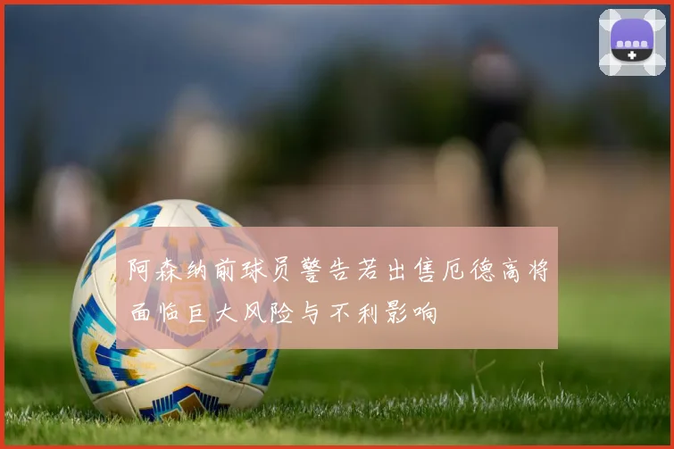 阿森纳前球员警告若出售厄德高将面临巨大风险与不利影响