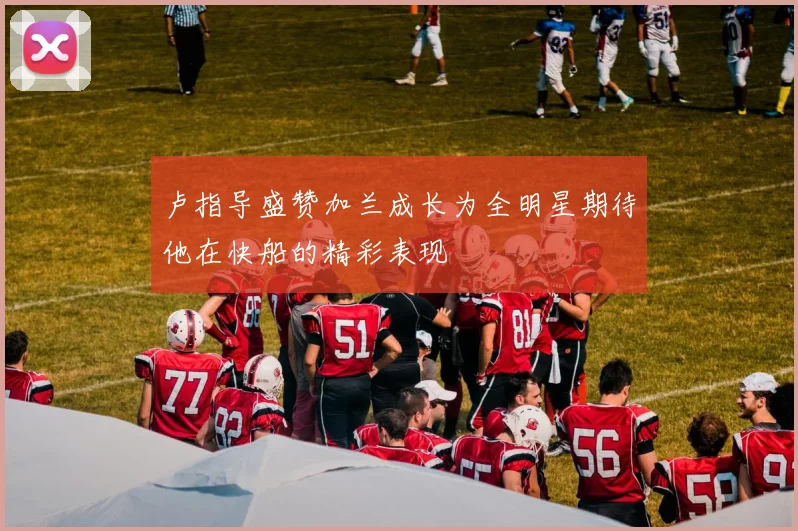 卢指导盛赞加兰成长为全明星期待他在快船的精彩表现