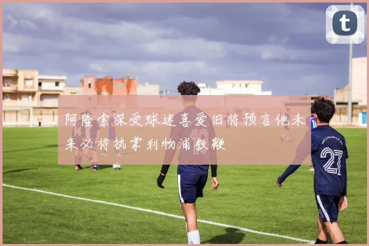 阿隆索深受球迷喜爱旧将预言他未来必将执掌利物浦教鞭