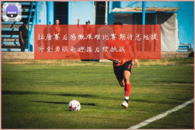 拉唐赛后感慨艰难比赛期待总结提升全力以赴迎接后续挑战