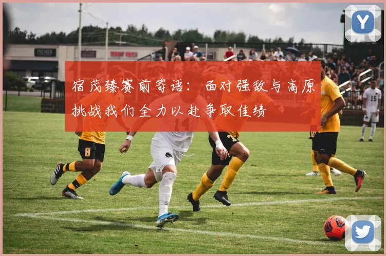 宿茂臻赛前寄语：面对强敌与高原挑战我们全力以赴争取佳绩