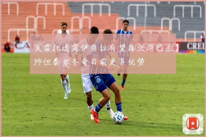 莫雷托透露伊劳拉有望接任毕巴主帅但泰尔齐奇目前更具优势