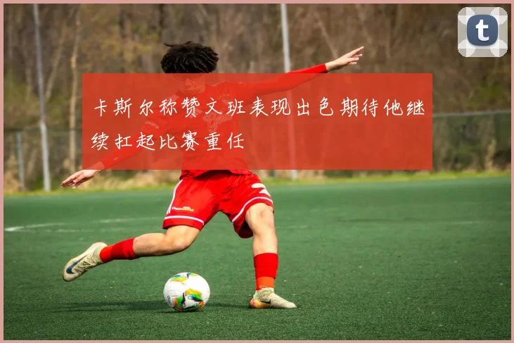 卡斯尔称赞文班表现出色期待他继续扛起比赛重任