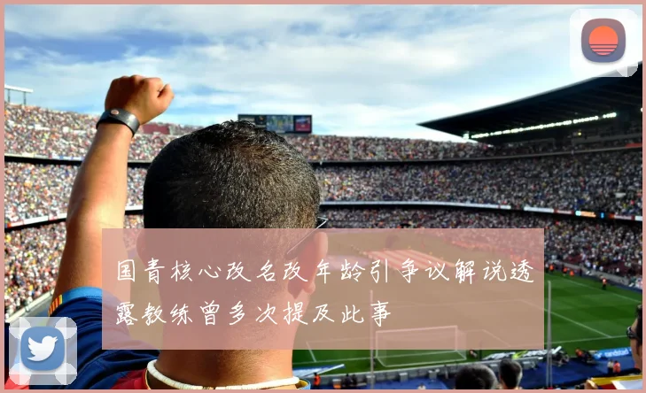 国青核心改名改年龄引争议解说透露教练曾多次提及此事