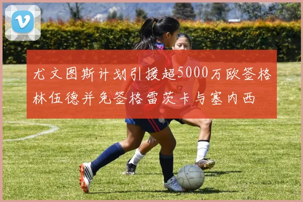 尤文图斯计划引援超5000万欧签格林伍德并免签格雷茨卡与塞内西